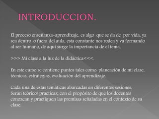 El proceso enseñanza-aprendizaje, es algo que se da de por vida, ya
sea dentro o fuera del aula, esta constante nos rodea y va formando
al ser humano, de aquí surge la importancia de el tema,
>>> Mi clase a la luz de la didáctica<<<.
En este curso se contiene puntos tales como: planeación de mi clase,
técnicas, estrategias, evaluación del aprendizaje.
Cada una de estas temáticas abarcadas en diferentes sesiones,
Serán teórico/ practicas; con el propósito de que los docentes
conozcan y practiquen las premisas señaladas en el contexto de su
clase.
 