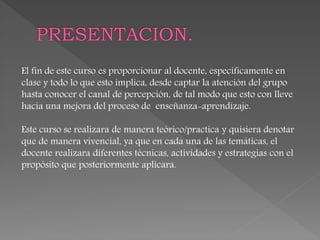 El fin de este curso es proporcionar al docente, específicamente en
clase y todo lo que esto implica, desde captar la atención del grupo
hasta conocer el canal de percepción, de tal modo que esto con lleve
hacia una mejora del proceso de enseñanza-aprendizaje.
Este curso se realizara de manera teórico/practica y quisiera denotar
que de manera vivencial, ya que en cada una de las temáticas, el
docente realizara diferentes técnicas, actividades y estrategias con el
propósito que posteriormente aplicara.
 