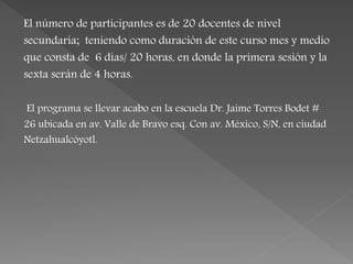 El número de participantes es de 20 docentes de nivel
secundaria; teniendo como duración de este curso mes y medio
que consta de 6 días/ 20 horas, en donde la primera sesión y la
sexta serán de 4 horas.
El programa se llevar acabo en la escuela Dr. Jaime Torres Bodet #
26 ubicada en av. Valle de Bravo esq. Con av. México, S/N, en ciudad
Netzahualcóyotl.
 