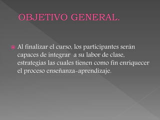  Al finalizar el curso, los participantes serán
capaces de integrar a su labor de clase,
estrategias las cuales tienen como fin enriquecer
el proceso enseñanza-aprendizaje.
 
