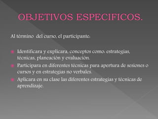 Al término del curso, el participante:
 Identificara y explicara, conceptos como: estrategias,
técnicas, planeación y evaluación.
 Participara en diferentes técnicas para apertura de sesiones o
cursos y en estrategias no verbales.
 Aplicara en su clase las diferentes estrategias y técnicas de
aprendizaje.
 