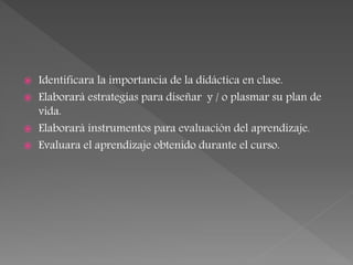  Identificara la importancia de la didáctica en clase.
 Elaborará estrategias para diseñar y / o plasmar su plan de
vida.
 Elaborará instrumentos para evaluación del aprendizaje.
 Evaluara el aprendizaje obtenido durante el curso.
 
