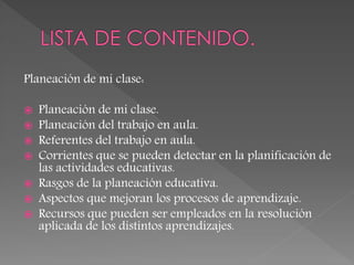 Planeación de mi clase:
 Planeación de mi clase.
 Planeación del trabajo en aula.
 Referentes del trabajo en aula.
 Corrientes que se pueden detectar en la planificación de
las actividades educativas.
 Rasgos de la planeación educativa.
 Aspectos que mejoran los procesos de aprendizaje.
 Recursos que pueden ser empleados en la resolución
aplicada de los distintos aprendizajes.
 
