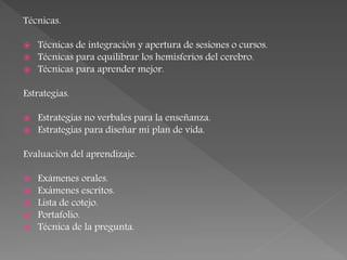 Técnicas.
 Técnicas de integración y apertura de sesiones o cursos.
 Técnicas para equilibrar los hemisferios del cerebro.
 Técnicas para aprender mejor.
Estrategias.
 Estrategias no verbales para la enseñanza.
 Estrategias para diseñar mi plan de vida.
Evaluación del aprendizaje.
 Exámenes orales.
 Exámenes escritos.
 Lista de cotejo.
 Portafolio.
 Técnica de la pregunta.
 