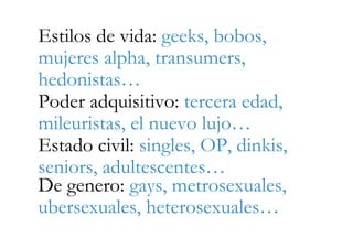 Estilos de vida: geeks, bobos,
mujeres alpha, transumers,
hedonistas…
Poder adquisitivo: tercera edad,
mileuristas, el nuevo lujo…
Estado civil: singles, OP, dinkis,
seniors, adultescentes…
De genero: gays, metrosexuales,
ubersexuales, heterosexuales…
 