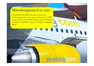 Microburguesía low cost
Actualmente ha nacido una nueva clase, una
microburguesía low cost, que se maneja con 1.000€
al mes, monta sus muebles de Ikea, come en Pans &
Company o similares y viaja con Vuelig o compañías
afines.
 