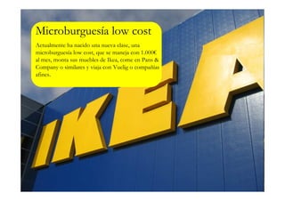 Microburguesía low cost
Actualmente ha nacido una nueva clase, una
microburguesía low cost, que se maneja con 1.000€
al mes, monta sus muebles de Ikea, come en Pans &
Company o similares y viaja con Vuelig o compañías
afines.
 