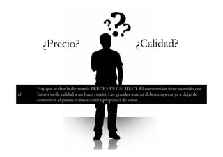 ¿Precio?                                         ¿Calidad?


     Hay que acabar la dicotomía PRECIO VS CALIDAD. El consumidor tiene asumido que
el   futuro va de calidad a un buen precio. Las grandes marcas deben empezar ya a dejar de
     comunicar el precio como su única propuesta de valor.
 