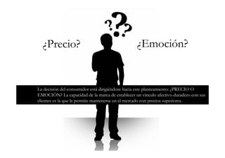 ¿Precio?                                       ¿Emoción?


La decisión del consumidor está dirigiéndose hacia este planteamiento: ¿PRECIO O
EMOCIÓN? La capacidad de la marca de establecer un vínculo afectivo duradero con sus
clientes es la que le permite mantenerse en el mercado con precios superiores.
 