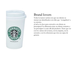 Brand lovers
Todas la marcas sueñan con que sus clientes se
sientan tan identificados con ellas que ‘evangelicen’ a
su entorno.
¿Cuál es la clave para convertir a un cliente en
prescriptor? La diferencia entre un cliente contento y
un prescriptor va más allá del producto. Tiene que ver
con los valores de la marca, con la empatía, con la
cercanía y con la coherencia que ésta sea capaz de
generar.
 