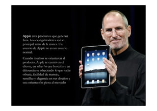 Apple crea productos que generan
fans. Los evangelizadores son el
principal arma de la marca. Un
usuario de Apple no es un usuario
normal.
Cuando muchos se orientaron al
producto, Apple se centró en el
cliente, en saber lo que buscaba y en
diferenciarse ofreciendo lo que nadie
ofrecía, facilidad de manejo,
sencillez y elegancia en sus diseños y
una orientación plena al mercado
 