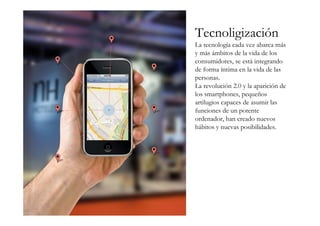 Tecnoligización
La tecnología cada vez abarca más
y más ámbitos de la vida de los
consumidores, se está integrando
de forma íntima en la vida de las
personas.
La revolución 2.0 y la aparición de
los smartphones, pequeños
artilugios capaces de asumir las
funciones de un potente
ordenador, han creado nuevos
hábitos y nuevas posibilidades.
 