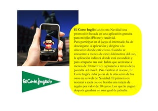 El Corte Inglés lanzó esta Navidad una
promoción basada en una aplicación gratuita
para móviles iPhone y Android.
Para participar en el juego el interesado ha de
descargarse la aplicación y dirigirse a la
ubicación donde esté el oso. Cuando se
encuentre a menos de cinco kilómetros del oso,
la aplicación indicará donde está escondido y
para atraparlo tan sólo habrá que acercarse a
menos de 50 metros y capturarlo a través de la
pantalla del móvil. Para facilitar el rescate, El
Corte Inglés daba pistas de la ubicación de los
osos en su web de Navidad. El primero en
rescatar a cada oso se llevaba una tarjeta de
regalo por valor de 50 euros. Los que lo cogían
después ganaban un oso igual de peluche.
 