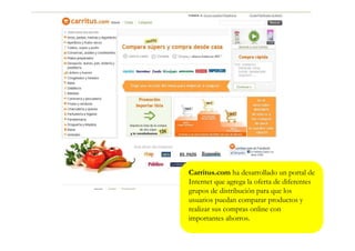 Carritus.com ha desarrollado un portal de
Internet que agrega la oferta de diferentes
grupos de distribución para que los
usuarios puedan comparar productos y
realizar sus compras online con
importantes ahorros.
 