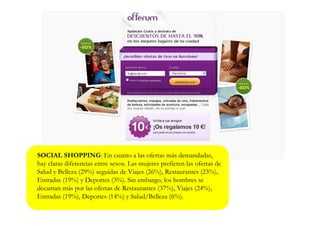 SOCIAL SHOPPING: En cuanto a las ofertas más demandadas,
hay claras diferencias entre sexos. Las mujeres prefieren las ofertas de
Salud y Belleza (29%) seguidas de Viajes (26%), Restaurantes (23%),
Entradas (19%) y Deportes (3%). Sin embargo, los hombres se
decantan más por las ofertas de Restaurantes (37%), Viajes (24%),
Entradas (19%), Deportes (14%) y Salud/Belleza (6%).
 