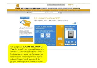 Un ejemplo de SOCIAL SHOPPING:
Fnac ha lanzado una promoción que, con
el lema “La unión hace la oferta”, invita a
los internautas a aunar sus fuerzas en las
redes sociales con el objetivo de bajar al
máximo los precios de algunos de los
gadgets tecnológicos de su tienda online.
 