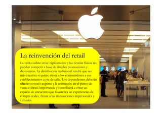 La reinvención del retail
La venta online crece rápidamente y las tiendas físicas no
pueden competir a base de simples promociones y
descuentos. La distribución tradicional tendrá que ser
más creativa si quiere atraer a los consumidores a sus
establecimientos a pie de calle. Los dependientes deberán
ofrecer consejo experto y la animación en el punto de
venta cobrará importancia y contribuirá a crear un
espacio de encuentro que favorezca las experiencias de
compra reales, frente a las transacciones impersonales y
virtuales.
 