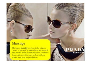 Masstige
El término masstige proviene de las palabras
“mass” y “prestige” y hace referencia a un perfil
de consumo donde existen productos y servicios
de prestigio accesibles para la clase media, a
precios altos pero no prohibitivos.
 