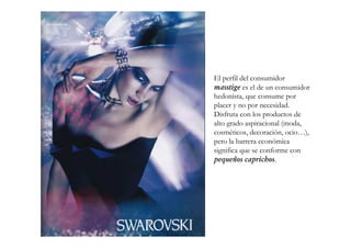 El perfil del consumidor
masstige es el de un consumidor
hedonista, que consume por
placer y no por necesidad.
Disfruta con los productos de
alto grado aspiracional (moda,
cosméticos, decoración, ocio…),
pero la barrera económica
significa que se conforme con
pequeños caprichos.
 