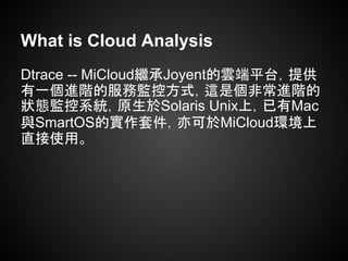 What is Cloud Analysis
Dtrace -- MiCloud繼承Joyent的雲端平台，提供
有一個進階的服務監控方式，這是個非常進階的
狀態監控系統，原生於Solaris Unix上，已有Mac
與SmartOS的實作套件，亦可於MiCloud環境上
直接使用。
 