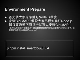 Environment Prepare
● 首先請大家先準備好Node.js環境
● 安裝CloudAPI：假設大家已經安裝好Node.js，
那只要透過下面指令就可以安裝CloudAPI
(由於SDC環境持續改板中，請安裝對應目前MiCloud環境的smartdc套件，目
前選定的是6.5.4版本的smartdc)
$ npm install smartdc@6.5.4
 