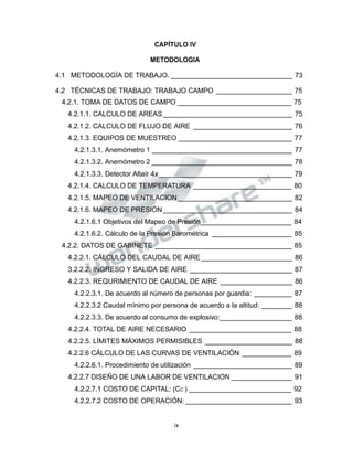 Propiedad Intelectual de la Universidad Nacional de San Agustín de Arequipa
CAPÍTULO IV
METODOLOGIA
4.1 METODOLOGÍA DE TRABAJO. ________________________________ 73
4.2 TÉCNICAS DE TRABAJO: TRABAJO CAMPO ____________________ 75
4.2.1. TOMA DE DATOS DE CAMPO ______________________________ 75
4.2.1.1. CALCULO DE AREAS__________________________________ 75
4.2.1.2. CALCULO DE FLUJO DE AIRE __________________________ 76
4.2.1.3. EQUIPOS DE MUESTREO ______________________________ 77
4.2.1.3.1. Anemómetro 1 _____________________________________ 77
4.2.1.3.2. Anemómetro 2 _____________________________________ 78
4.2.1.3.3. Detector Altaír 4x ___________________________________ 79
4.2.1.4. CALCULO DE TEMPERATURA __________________________ 80
4.2.1.5. MAPEO DE VENTILACION ______________________________ 82
4.2.1.6. MAPEO DE PRESIÓN __________________________________ 84
4.2.1.6.1 Objetivos del Mapeo de Presión________________________ 84
4.2.1.6.2. Cálculo de la Presión Barométrica _____________________ 85
4.2.2. DATOS DE GABINETE ____________________________________ 85
4.2.2.1. CÁLCULO DEL CAUDAL DE AIRE ________________________ 86
3.2.2.2. INGRESO Y SALIDA DE AIRE ___________________________ 87
4.2.2.3. REQURIMIENTO DE CAUDAL DE AIRE ___________________ 86
4.2.2.3.1. De acuerdo al número de personas por guardia: __________ 87
4.2.2.3.2 Caudal mínimo por persona de acuerdo a la altitud: ________ 88
4.2.2.3.3. De acuerdo al consumo de explosivo:___________________ 88
4.2.2.4. TOTAL DE AIRE NECESARIO ___________________________ 88
4.2.2.5. LÍMITES MÁXIMOS PERMISIBLES _______________________ 88
4.2.2.6 CÁLCULO DE LAS CURVAS DE VENTILACIÓN _____________ 89
4.2.2.6.1. Procedimiento de utilización __________________________ 89
4.2.2.7 DISEÑO DE UNA LABOR DE VENTILACION ________________ 91
4.2.2.7.1 COSTO DE CAPITAL: (CC ) ___________________________ 92
4.2.2.7.2 COSTO DE OPERACIÓN: ____________________________ 93
ix
 