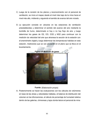 Propiedad Intelectual de la Universidad Nacional de San Agustín de Arequipa
C. Luego de la revisión de los planos y reconocimiento con el personal de
ventilación, se inicio el mapeo desde el nivel más bajo de la mina hacia el
nivel más alto, midiendo y siguiendo el sentido de avance del aire viciado.
D. La ejecución consiste en ubicarse en las estaciones de ventilación
preestablecidas y determinar el sentido del avance del aire mediante la
bombilla de humo, determinado si hay o no hay flujo de aire. y luego
determinar los gases de O2, CO, CO2 y NO2 para continuar con la
medición de velocidad del aire que atraviesa la sección de la estación con
el anemómetro digital y luego determinar las temperaturas habidas en esta
estación, mediciones que se van anotando en el plano que se lleva en el
levantamiento.
Figura 4.9 Medición de gases
Fuente: (Elaboración propia)
A. Posteriormente se hacen las evaluaciones con los cálculos de volúmenes
en base de las áreas y velocidades halladas, el balance de distribución del
volumen en las bifurcaciones, el cálculo de porcentaje de humedad relativa
dentro de las galerías, chimeneas y tajos donde labora el personal de mina
83
 