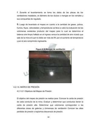 Propiedad Intelectual de la Universidad Nacional de San Agustín de Arequipa
F. Durante el levantamiento se toma los datos de las placas de los
ventiladores instalados, el diámetro de los ductos o mangas en los ramales y
sus compuertas de regulado.
G. Luego de levantado el mapeo en cuanto a la cantidad de gases, polvos,
humos, flujos, velocidades y temperaturas se lleva a cabo la evaluación de los
volúmenes existentes producto del mapeo para lo cual se determina el
balance aire limpio hallado en el ingreso versus la cantidad de aire viciado que
sale de la mina el cual no debe ser más de 8% por el aumento de temperatura
y por el aire comprimido ingresante.
Figura 4.10 Mangas de ventilación
4.2.1.6. MAPEO DE PRESIÓN
4.2.1.6.1 Objetivos del Mapeo de Presión
El objetivo del mapeo de presión se realiza para: Conocer la caída de presión
de cada conducto de la mina. Evaluar y determinar que conductos tienen la
caída de presión alta. Determinar que volúmenes corresponden a las
diferentes áreas de galerías y chimeneas de ventilación Conocer las altas
perdidas de presión o bajísimos descensos de presión.
84
 