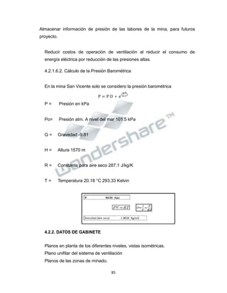 Propiedad Intelectual de la Universidad Nacional de San Agustín de Arequipa
P = P O ∗ e
(R∗T
)
Almacenar información de presión de las labores de la mina, para futuros
proyecto.
Reducir costos de operación de ventilación al reducir el consumo de
energía eléctrica por reducción de las presiones altas.
4.2.1.6.2. Cálculo de la Presión Barométrica
En la mina San Vicente solo se considero la presión barométrica
g∗h
P = Presión en kPa
Po= Presión atm. A nivel del mar 101.5 kPa
G = Gravedad -9.81
H = Altura 1570 m
R = Constante para aire seco 287.1 J/kg/K
T = Temperatura 20.18 °C 293.33 Kelvin
4.2.2. DATOS DE GABINETE
Planos en planta de los diferentes niveles, vistas isométricas.
Plano unifilar del sistema de ventilación
Planos de las zonas de minado.
85
 