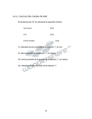 Propiedad Intelectual de la Universidad Nacional de San Agustín de Arequipa
4.2.2.1. CÁLCULO DEL CAUDAL DE AIRE
El caudal de aire “Q” se calcula de la siguiente manera:
𝐶𝐶𝑎𝑎𝑢𝑢𝑑𝑑𝑎𝑎𝑙𝑙=𝑉𝑉𝑒𝑒𝑙𝑙𝑜𝑜𝑐𝑐𝑖𝑖𝑑𝑑𝑎𝑎𝑑𝑑∗𝐴𝐴𝑟𝑟𝑒𝑒𝑎𝑎 (3.2)
𝑄𝑄=𝑉𝑉𝑖𝑖∗𝐴𝐴𝑖𝑖 (3.3)
𝑄𝑄=𝑉𝑉𝑝𝑝∗𝐻𝐻𝑖𝑖∗𝑊𝑊𝑖𝑖 (m3/s) (3.4)
Vi: velocidad de aire promedio en la estación “i”, en m/s
Hi: altura promedio en la estación “i”, en metros
Wi: ancho promedio de la sección de la estación “i”, en metros
Vp: velocidad de aire promedio de la estación “i”
86
 