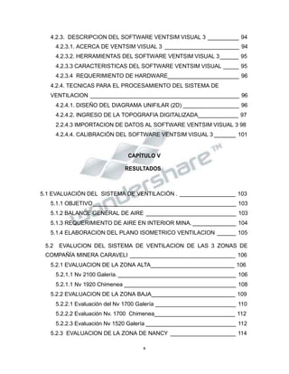Propiedad Intelectual de la Universidad Nacional de San Agustín de Arequipa
4.2.3. DESCRIPCION DEL SOFTWARE VENTSIM VISUAL 3 __________ 94
4.2.3.1. ACERCA DE VENTSIM VISUAL 3 ________________________ 94
4.2.3.2. HERRAMIENTAS DEL SOFTWARE VENTSIM VISUAL 3______ 95
4.2.3.3 CARACTERISTICAS DEL SOFTWARE VENTSIM VISUAL _____ 95
4.2.3.4 REQUERIMIENTO DE HARDWARE_______________________ 96
4.2.4. TECNICAS PARA EL PROCESAMIENTO DEL SISTEMA DE
VENTILACION ________________________________________________ 96
4.2.4.1. DISEÑO DEL DIAGRAMA UNIFILAR (2D) __________________ 96
4.2.4.2. INGRESO DE LA TOPOGRAFIA DIGITALIZADA_____________ 97
2.2.4.3 IMPORTACION DE DATOS AL SOFTWARE VENTSIM VISUAL 3 98
4.2.4.4. CALIBRACIÓN DEL SOFTWARE VENTSIM VISUAL 3 _______ 101
CAPÍTULO V
RESULTADOS
5.1 EVALUACIÓN DEL SISTEMA DE VENTILACIÓN . __________________ 103
5.1.1 OBJETIVO______________________________________________ 103
5.1.2 BALANCE GENERAL DE AIRE _____________________________ 103
5.1.3 REQUERIMIENTO DE AIRE EN INTERIOR MINA. ______________ 104
5.1.4 ELABORACION DEL PLANO ISOMETRICO VENTILACION ______ 105
5.2 EVALUCION DEL SISTEMA DE VENTILACION DE LAS 3 ZONAS DE
COMPAÑÍA MINERA CARAVELI __________________________________ 106
5.2.1 EVALUACION DE LA ZONA ALTA___________________________ 106
5.2.1.1 Nv 2100 Galería. ______________________________________ 106
5.2.1.1 Nv 1920 Chimenea ____________________________________ 108
5.2.2 EVALUACION DE LA ZONA BAJA___________________________ 109
5.2.2.1 Evaluación del Nv 1700 Galería __________________________ 110
5.2.2.2 Evaluación Nv. 1700 Chimenea__________________________ 112
5.2.2.3 Evaluación Nv 1520 Galería _____________________________ 112
5.2.3 EVALUACION DE LA ZONA DE NANCY _____________________ 114
x
 