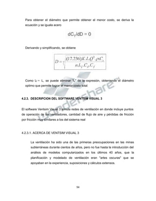 Propiedad Intelectual de la Universidad Nacional de San Agustín de Arequipa
Para obtener el diámetro que permite obtener el menor costo, se deriva la
ecuación y se iguala acero
Derivando y simplificando, se obtiene
Como Lf = L, se puede eliminar “L” de la expresión, obteniendo el diámetro
optimo que permite lograr el menor costo total.
4.2.3. DESCRIPCION DEL SOFTWARE VENTSIM VISUAL 3
El software Ventsim Visual 3 simula redes de ventilación en donde incluye puntos
de operación de los ventiladores, cantidad de flujo de aire y pérdidas de fricción
por fricción muy similares a los del sistema real
4.2.3.1. ACERCA DE VENTSIM VISUAL 3
La ventilación ha sido una de las primeras preocupaciones en las minas
subterráneas durante cientos de años, pero no fue hasta la introducción del
análisis de modelos computarizados en los últimos 40 años, que la
planificación y modelado de ventilación eran "artes oscuras" que se
apoyaban en la experiencia, suposiciones y cálculos extensos.
94
 