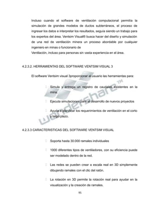 Propiedad Intelectual de la Universidad Nacional de San Agustín de Arequipa
Incluso cuando el software de ventilación computacional permitía la
simulación de grandes modelos de ductos subterráneos, el proceso de
ingresar los datos e interpretar los resultados, seguía siendo un trabajo para
los expertos del área. Ventsim Visual® busca hacer del diseño y simulación
de una red de ventilación minera un proceso abordable por cualquier
ingeniero en minas o funcionario de
Ventilación, incluso para personas sin vasta experiencia en el área.
4.2.3.2. HERRAMIENTAS DEL SOFTWARE VENTSIM VISUAL 3
El software Ventsim visual 3proporcionar al usuario las herramientas para:
 Simula y entrega un registro de caudales existentes en la
mina.
 Ejecuta simulaciones para el desarrollo de nuevos proyectos
 Ayuda a planificar los requerimientos de ventilación en el corto
y largo plazo.
4.2.3.3 CARACTERISTICAS DEL SOFTWARE VENTSIM VISUAL
 Soporta hasta 30.000 ramales individuales
 1000 diferentes tipos de ventiladores, con su eficiencia puede
ser modelado dentro de la red.
 Las redes se pueden crear a escala real en 3D simplemente
dibujando ramales con el clic del ratón.
 La rotación en 3D permite la rotación real para ayudar en la
visualización y la creación de ramales.
95
 