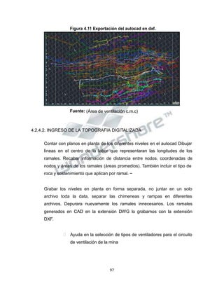 Propiedad Intelectual de la Universidad Nacional de San Agustín de Arequipa
Figura 4.11 Exportación del autocad en dxf.
Fuente: (Área de ventilación c.m.c)
4.2.4.2. INGRESO DE LA TOPOGRAFIA DIGITALIZADA
Contar con planos en planta de los diferentes niveles en el autocad Dibujar
líneas en el centro de la labor que representaran las longitudes de los
ramales. Recabar información de distancia entre nodos, coordenadas de
nodos y áreas de los ramales (áreas promedios). También incluir el tipo de
roca y sostenimiento que aplican por ramal. –
Grabar los niveles en planta en forma separada, no juntar en un solo
archivo toda la data, separar las chimeneas y rampas en diferentes
archivos. Depurara nuevamente los ramales innecesarios. Los ramales
generados en CAD en la extensión DWG lo grabamos con la extensión
DXF.
 Ayuda en la selección de tipos de ventiladores para el circuito
de ventilación de la mina
97
 