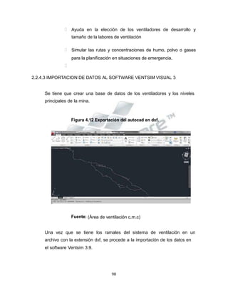 Propiedad Intelectual de la Universidad Nacional de San Agustín de Arequipa
 Ayuda en la elección de los ventiladores de desarrollo y
tamaño de la labores de ventilación
 Simular las rutas y concentraciones de humo, polvo o gases
para la planificación en situaciones de emergencia.

2.2.4.3 IMPORTACION DE DATOS AL SOFTWARE VENTSIM VISUAL 3
Se tiene que crear una base de datos de los ventiladores y los niveles
principales de la mina.
Figura 4.12 Exportación del autocad en dxf.
Fuente: (Área de ventilación c.m.c)
Una vez que se tiene los ramales del sistema de ventilación en un
archivo con la extensión dxf, se procede a la importación de los datos en
el software Ventsim 3.9.
98
 