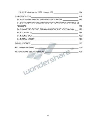 Propiedad Intelectual de la Universidad Nacional de San Agustín de Arequipa
2.2.3.1. Evaluación Nv 2070 crucero 270 ________________________ 114
5.4 RESULTADOS______________________________________________ 119
5.4.1 OPTIMIZACIÓN CIRCUITOS DE VENTILACIÓN _______________ 119
5.4.2 OPTIMIZACIÓN CIRCUITOS DE VENTILACIÓN POR CONTROL DE
PERDIDAS __________________________________________________ 119
5.4.3 DIAMETRO ÓPTIMO PARA LA CHIMENEA DE VENTILACION. ___ 120
5.4.3 ZONA ALTA_____________________________________________ 121
5.4.4 ZONA BAJA ____________________________________________ 122
5.4.4 ZONA NANCY __________________________________________ 125
CONCLUCIONES ______________________________________________ 127
RECOMENDACIONES __________________________________________ 129
REFERENCIAS BIBLIOGRÁFICAS ________________________________ 130
xi
 