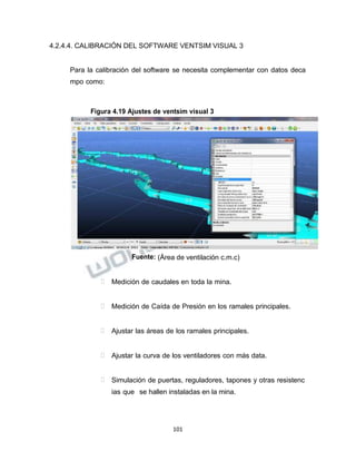 Propiedad Intelectual de la Universidad Nacional de San Agustín de Arequipa
4.2.4.4. CALIBRACIÓN DEL SOFTWARE VENTSIM VISUAL 3
Para la calibración del software se necesita complementar con datos deca
mpo como:
Figura 4.19 Ajustes de ventsim visual 3
Fuente: (Área de ventilación c.m.c)
 Medición de caudales en toda la mina.
 Medición de Caída de Presión en los ramales principales.
 Ajustar las áreas de los ramales principales.
 Ajustar la curva de los ventiladores con más data.
 Simulación de puertas, reguladores, tapones y otras resistenc
ias que se hallen instaladas en la mina.
101
 