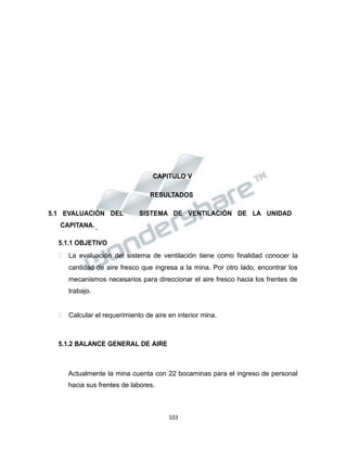 Propiedad Intelectual de la Universidad Nacional de San Agustín de Arequipa
CAPITULO V
RESULTADOS
5.1 EVALUACIÓN DEL SISTEMA DE VENTILACIÓN DE LA UNIDAD
CAPITANA.
5.1.1 OBJETIVO
 La evaluación del sistema de ventilación tiene como finalidad conocer la
cantidad de aire fresco que ingresa a la mina. Por otro lado, encontrar los
mecanismos necesarios para direccionar el aire fresco hacia los frentes de
trabajo.
 Calcular el requerimiento de aire en interior mina.
5.1.2 BALANCE GENERAL DE AIRE
Actualmente la mina cuenta con 22 bocaminas para el ingreso de personal
hacia sus frentes de labores.
103
 