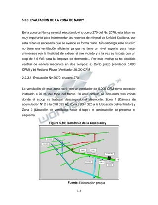 Propiedad Intelectual de la Universidad Nacional de San Agustín de Arequipa
5.2.3 EVALUACION DE LA ZONA DE NANCY
En la zona de Nancy se está ejecutando el crucero 270 del Nv. 2070, esta labor es
muy importante para incrementar las reservas de mineral de Unidad Capitana, por
esta razón es necesario que se avance en forma diaria. Sin embargo, este crucero
no tiene una ventilación eficiente ya que no tiene un nivel superior para hacer
chimeneas con la finalidad de extraer el aire viciado y a la vez se trabaja con un
stop de 1.5 Yd3 para la limpieza de desmonte... Por este motivo se ha decidido
ventilar de manera mecánica en dos tiempos: a) Corto plazo (ventilador 5,000
CFM) y b) Mediano Plazo (Ventilador 20,000 CFM
2.2.3.1. Evaluación Nv 2070 crucero 270
La ventilación de esta zona será con un ventilador de 5,000 CFM como extractor
instalado a 20 m. del tope del frente. En este circuito se encuentra tres zonas
donde el scoop va trabajar descargando el desmonte. Zona 1 (Cámara de
acumulación Nº 2 a la CHI 325 A), Zona 2 (CHI 325 a la Ubicación del ventilador) y
Zona 3 (Ubicación de ventilador hacia el tope). A continuación se presenta el
esquema.
Figura 5.10: Isométrico de la zona Nancy
Fuente: Elaboración propia
114
 
