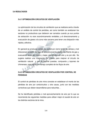 Propiedad Intelectual de la Universidad Nacional de San Agustín de Arequipa
5.4 RESULTADOS
5.4.1 OPTIMIZACIÓN CIRCUITOS DE VENTILACIÓN
La optimización de los circuitos de ventilación que se realizara será a través
de un análisis de control de perdidas, así como también se analizaran los
sectores no productivos que debieron ser cerrados cuando ya sus puntos
de extracción no eran económicamente rentables y el direccionamiento y
evacuación de gases a la zona más cercana para tener una disipación más
rápida y efectiva.
En general se producen caídas de caudal por cierre tardío de aéreas y mal
direccionan amiento del flujo de aire provocando acolchona miento de gas y
evacuación lenta del mismo y bajas velocidades del aire y es por ello Se
sugiere realizar una integración de niveles para mejorar el circuito de
ventilación natural y con el soporte puestas, compuerta y toponeo de
chimeneas, para lograr un manejo completo de los flujos de aire.
5.4.2 OPTIMIZACIÓN CIRCUITOS DE VENTILACIÓN POR CONTROL DE
PERDIDAS
El control de pérdidas de aire mina consiste en establecer el monto de las
pérdidas de aire por cortocircuitos u otra causa, junto con las medidas
correctivas que deben desarrollarse para reducirlas. .
Se ha identificado pérdidas o mal aprovechamiento de aire por lo que se
recomienda las siguientes medidas para utilizar mejor el caudal de aire en
los distintos sectores de la mina.
119
 