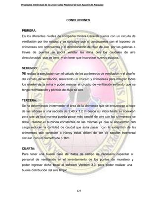 Propiedad Intelectual de la Universidad Nacional de San Agustín de Arequipa
CONCLUCIONES
PRIMERA:
En los diferentes niveles de compañía minera Caraveli cuenta con un circuito de
ventilación por tiro natural y se concluye que si continuamos con el toponeo de
chimeneas con compuertas y el direccionando del flujo de aire por las galerías a
través de puertas se podrá ventilar las mina con los caudales de aire
direccionados que se tiene y sin tener que incorporar nuevos equipos,
SEGUNDO:
SE realizo la simulación con el cálculo de los parámetros de ventilación y el diseño
del circuito de ventilación, realizando un crucero y chimeneas para integrar todos
los niveles de la mina y poder mejorar el circuito de ventilación evitando que se
tenga recirculación y pérdida del flujo de aire
TERCERA:
Se ha determinado incrementar el área de la chimenea que se encuentran al tope
de las labores a una sección de 2.40 x 1.2 m desde su inicio hasta su conexión
para que de esa manera pueda pasar más caudal de aire por las chimeneas se
debe realizar el buzoneo constantes de las mismas ya que si encuentran con
carga reducen la cantidad de caudal que solía pasar con la excepción de las
chimeneas que conectan a Nancy estas deben de ser de sección trasversal
circular con un diámetro de 3.16m
CUARTA:
Para tener una buena base de datos de campo es necesario capacitar al
personal de ventilación en el levantamiento de los puntos de muestreo y
poder ingresar dicha base al software Ventsim 3.9, para poder realizar una
buena distribución del aire limpio
127
 