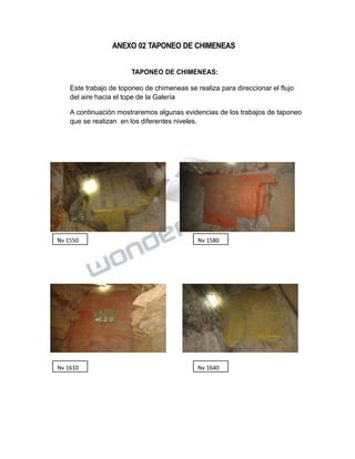 Propiedad Intelectual de la Universidad Nacional de San Agustín de Arequipa
ANEXO 02 TAPONEO DE CHIMENEAS
TAPONEO DE CHIMENEAS:
Este trabajo de toponeo de chimeneas se realiza para direccionar el flujo
del aire hacia el tope de la Galería
A continuación mostraremos algunas evidencias de los trabajos de taponeo
que se realizan en los diferentes niveles.
Nv 1550 Nv 1580
Nv 1610 Nv 1640
 