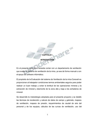 Propiedad Intelectual de la Universidad Nacional de San Agustín de Arequipa
CAPITULO I
INTRODUCCIÓN
En el presente toda mina necesita contar con un departamento de ventilación
que evalué el sistema de ventilación de la mina, ya sea de forma manual o con
el apoyo de software informático.
El propósito de la Evaluación del sistema de Ventilación de la mina Caraveli es
proporcionar al trabajador condiciones termos ambientales seguros para poder
realizar un buen trabajo y evitar la lentitud de las operaciones mineras y la
extracción de mineral y desmonte de la zona alta y baja a los echaderos de
mineral
Se desarrollo la metodología adoptada para el presente proyecto y se detallo
las técnicas de recolección y calculo de datos de campo y gabinete, mapeos
de ventilación, mapeos de presión, requerimientos de caudal de aire del
personal y de los equipos, cálculos de las curvas de ventilación, uso del
1
 