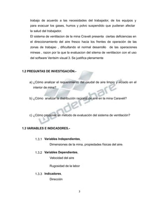 Propiedad Intelectual de la Universidad Nacional de San Agustín de Arequipa
trabajo de acuerdo a las necesidades del trabajador, de los equipos y
para evacuar los gases, humos y polvo suspendido que pudieran afectar
la salud del trabajador.
El sistema de ventilacion de la mina Craveli presenta ciertas deficiencias en
el direccionamiento del aire fresco hacia los frentes de operación de las
zonas de trabajao , dificultando el normal desarrollo de las operaciones
mineas , razon por la que la evaluacion del sitema de ventilacion con el uso
del software Ventsim visual 3. Se justifica plenamente
1.2 PREGUNTAS DE INVESTIGACIÓN.-
a) ¿Cómo analizar el requerimiento del caudal de aire limpio y viciado en el
interior de mina?
b) ¿Cómo analizar la distribución racional de aire en la mina Caraveli?
c) ¿Cómo proponer un método de evaluación del sistema de ventilación?
1.3 VARIABLES E INDICADORES.-
1.3.1 Variables Independientes.
Dimensiones de la mina, propiedades físicas del aire.
1.3.2 Variables Dependientes.
Velocidad del aire
Rugosidad de la labor
1.3.3 Indicadores.
Dirección
3
 