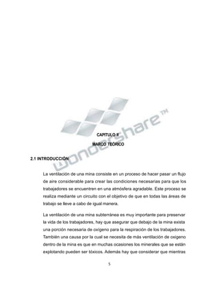 Propiedad Intelectual de la Universidad Nacional de San Agustín de Arequipa
CAPITULO II
MARCO TEÓRICO
2.1 INTRODUCCIÓN
La ventilación de una mina consiste en un proceso de hacer pasar un flujo
de aire considerable para crear las condiciones necesarias para que los
trabajadores se encuentren en una atmósfera agradable. Este proceso se
realiza mediante un circuito con el objetivo de que en todas las áreas de
trabajo se lleve a cabo de igual manera.
La ventilación de una mina subterránea es muy importante para preservar
la vida de los trabajadores, hay que asegurar que debajo de la mina exista
una porción necesaria de oxígeno para la respiración de los trabajadores.
También una causa por la cual se necesita de más ventilación de oxigeno
dentro de la mina es que en muchas ocasiones los minerales que se están
explotando pueden ser tóxicos. Además hay que considerar que mientras
5
 