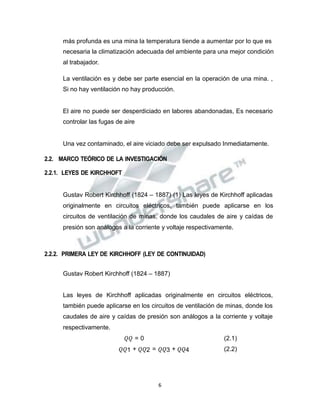 Propiedad Intelectual de la Universidad Nacional de San Agustín de Arequipa
más profunda es una mina la temperatura tiende a aumentar por lo que es
necesaria la climatización adecuada del ambiente para una mejor condición
al trabajador.
La ventilación es y debe ser parte esencial en la operación de una mina. ,
Si no hay ventilación no hay producción.
El aire no puede ser desperdiciado en labores abandonadas, Es necesario
controlar las fugas de aire
Una vez contaminado, el aire viciado debe ser expulsado Inmediatamente.
2.2. MARCO TEÓRICO DE LA INVESTIGACIÓN
2.2.1. LEYES DE KIRCHHOFT
Gustav Robert Kirchhoff (1824 – 1887) (1) Las leyes de Kirchhoff aplicadas
originalmente en circuitos eléctricos, también puede aplicarse en los
circuitos de ventilación de minas, donde los caudales de aire y caídas de
presión son análogos a la corriente y voltaje respectivamente.
2.2.2. PRIMERA LEY DE KIRCHHOFF (LEY DE CONTINUIDAD)
Gustav Robert Kirchhoff (1824 – 1887)
Las leyes de Kirchhoff aplicadas originalmente en circuitos eléctricos,
también puede aplicarse en los circuitos de ventilación de minas, donde los
caudales de aire y caídas de presión son análogos a la corriente y voltaje
respectivamente.
𝑄𝑄 = 0 (2.1)
𝑄𝑄1 + 𝑄𝑄2 = 𝑄𝑄3 + 𝑄𝑄4 (2.2)
6
 