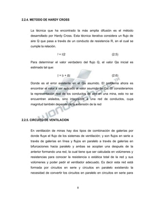 Propiedad Intelectual de la Universidad Nacional de San Agustín de Arequipa
2.2.4. METODO DE HARDY CROSS
La técnica que ha encontrado la más amplia difusión es el método
desarrollado por Hardy Cross. Esta técnica iterativa considera un flujo de
aire Q que pasa a través de un conducto de resistencia R, en el cual se
cumple la relación.
𝑃𝑃 = 𝑅𝑅𝑄𝑄2 (2.5)
Para determinar el valor verdadero del flujo Q, el valor Qa inicial es
estimado tal que:
𝑄𝑄 = 𝑄𝑄𝑎𝑎 + Δ𝑄𝑄 (2.6)
Donde es el error existente en el Qa asumido. El problema ahora es
encontrar el valor a ser aplicado al valor asumido de Qa. Sí consideramos
la representación real de los conductos de aire en una mina, esto no se
encuentran aislados, sino integrados a una red de conductos, cuya
magnitud también depende de la extensión de la red
2.2.5. CIRCUITO DE VENTILACION
En ventilación de minas hay dos tipos de combinación de galerías por
donde fluye el flujo de los sistemas de ventilación; y son flujos en serie a
través de galerías en línea y flujos en paralelo a través de galerías en
bifurcaciones hacia paralelo y ambas se acoplan una después de la
anterior formando una red, la cual tiene que ser calculada en volúmenes y
resistencias para conocer la resistencia o estática total de la red y sus
volúmenes y poder pedir el ventilador adecuado. Es decir esta red está
formada por circuitos en serie y circuitos en paralelo existiendo la
necesidad de convertir los circuitos en paralelo en circuitos en serie para
8
 