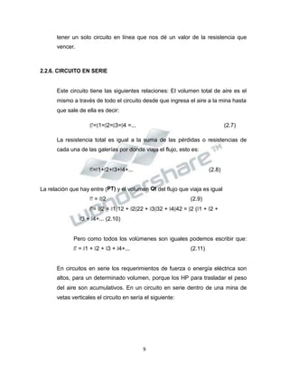 Propiedad Intelectual de la Universidad Nacional de San Agustín de Arequipa
tener un solo circuito en línea que nos dé un valor de la resistencia que
vencer.
2.2.6. CIRCUITO EN SERIE
Este circuito tiene las siguientes relaciones: El volumen total de aire es el
mismo a través de todo el circuito desde que ingresa el aire a la mina hasta
que sale de ella es decir:
𝑄𝑄𝑇𝑇=𝑄𝑄1=𝑄𝑄2=𝑄𝑄3=𝑄𝑄4 =... (2.7)
La resistencia total es igual a la suma de las pérdidas o resistencias de
cada una de las galerías por donde viaja el flujo, esto es:
𝑃𝑃𝑇𝑇=𝑃𝑃1+𝑃𝑃2+𝑃𝑃3+𝑃𝑃4+... (2.8)
La relación que hay entre (PT) y el volumen Qt del flujo que viaja es igual
𝑃𝑃𝑇𝑇 = 𝑅𝑅𝑄𝑄2 (2.9)
𝑃𝑃𝑇𝑇= 𝑅𝑅𝑄𝑄2 = 𝑅𝑅1𝑄𝑄12 + 𝑅𝑅2𝑄𝑄22 + 𝑅𝑅3𝑄𝑄32 + 𝑅𝑅4𝑄𝑄42 = 𝑄𝑄2 (𝑅𝑅1 + 𝑅𝑅2 +
𝑅𝑅3 + 𝑅𝑅4+... (2.10)
Pero como todos los volúmenes son iguales podemos escribir que:
𝑅𝑅𝑇𝑇 = 𝑅𝑅1 + 𝑅𝑅2 + 𝑅𝑅3 + 𝑅𝑅4+... (2.11)
En circuitos en serie los requerimientos de fuerza o energía eléctrica son
altos, para un determinado volumen, porque los HP para trasladar el peso
del aire son acumulativos. En un circuito en serie dentro de una mina de
vetas verticales el circuito en sería el siguiente:
9
 