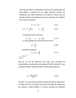 Propiedad Intelectual de la Universidad Nacional de San Agustín de Arequipa
Nos dice que cada R o resistividad involucra a las características de
cada galería o conductos de los cuales queremos conocer sus
resistencias, con datos obtenidos en el mapeo de campo que nos
permiten calcular las resistencias de estos conductos. Si la estática
es la misma o constante
Que es una de las relaciones que indica que conocidas las
características o resistividad de las galerías R1yR el volumen Q que
queremos distribuir, podemos hallar el volumen que pasará por
ecuación, en la que tenemos todos los datos que hemos obtenido en
el mapeo de mina y que ahora nos sirven para hallar las resistencias
por cálculos y poder distribuir el volumen principal por diferentes
12
 