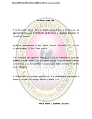 Propiedad Intelectual de la Universidad Nacional de San Agustín de Arequipa
AGRADECIMIENTOS
A la Compañía Minera Caraveli S.A.C., especialmente a la Gerencia de
Operaciones Mina, área de Ventilación, por brindarme la posibilidad de realizar mí
proyecto de titulación.
Agradezco especialmente al Ing. Ramiro Huamán Santibáñez, Ing. Rodolfo
Arzapalo Chagua, Ing. Eric Cruces Mayhua,
A la Universidad San Agustín de Arequipa, a la escuela profesional de Ingeniería
de Minas, al cuerpo docente, que durante mis años de estudiante me brindaron los
conocimientos y las herramientas necesarias para poder comenzar mi carrera
como profesional.
A mis hermanas por su apoyo incondicional Y a mis familiares, compañeros y
amigos por su compañía y apoyo. Muchas gracias a todos.
JORGE SMITH CLAVERIAS QUICAÑA
ii
 